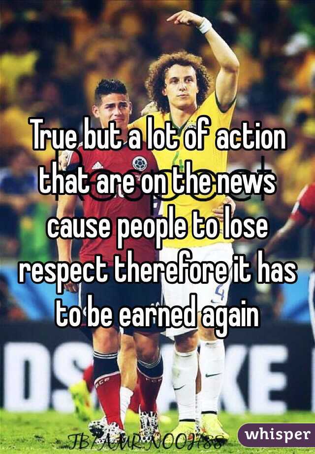 True but a lot of action that are on the news cause people to lose respect therefore it has to be earned again