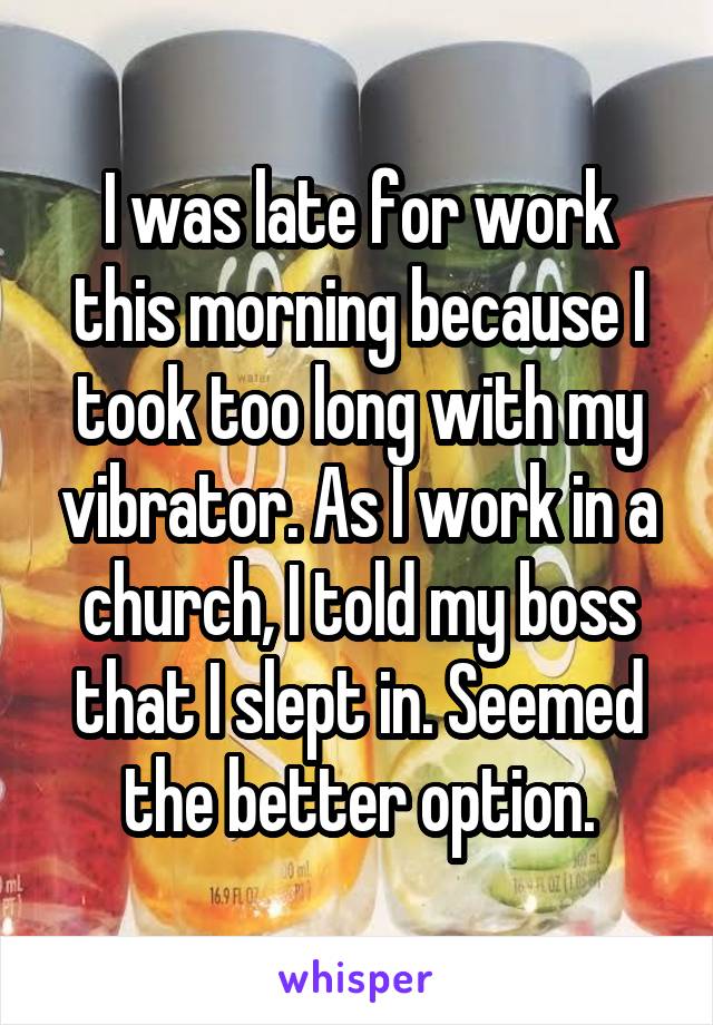 I was late for work this morning because I took too long with my vibrator. As I work in a church, I told my boss that I slept in. Seemed the better option.