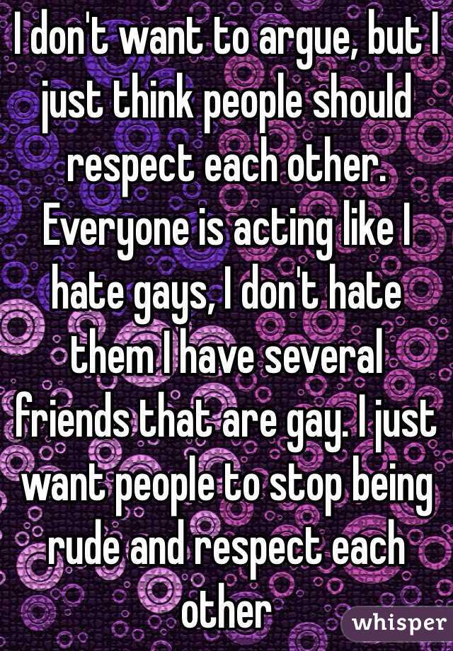 I don't want to argue, but I just think people should respect each other. Everyone is acting like I hate gays, I don't hate them I have several friends that are gay. I just want people to stop being rude and respect each other