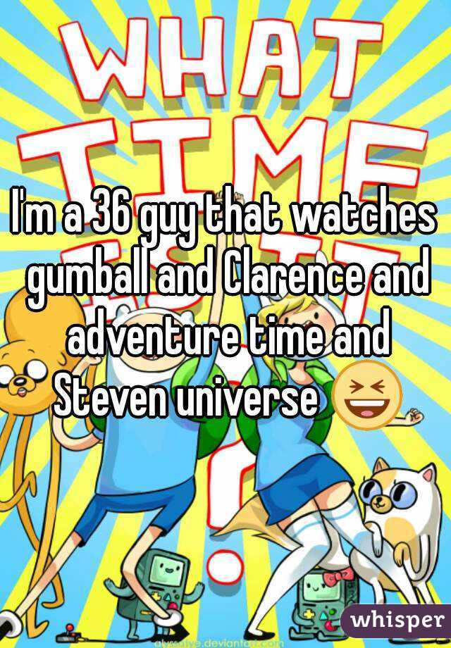 I'm a 36 guy that watches gumball and Clarence and adventure time and Steven universe 😆