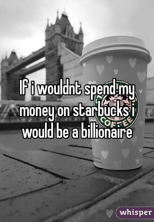 If i wouldnt spend my money on starbucks i would be a billionaire