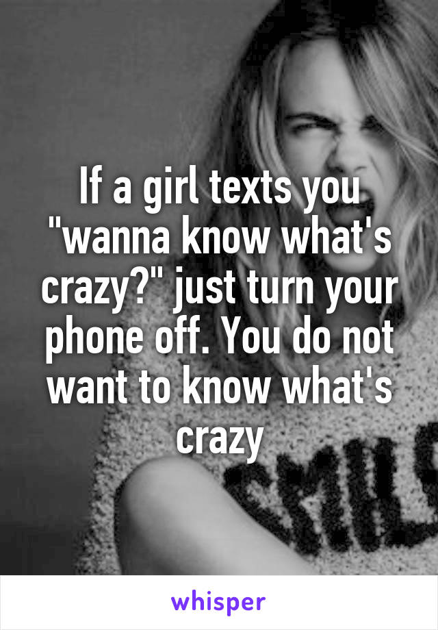 If a girl texts you "wanna know what's crazy?" just turn your phone off. You do not want to know what's crazy