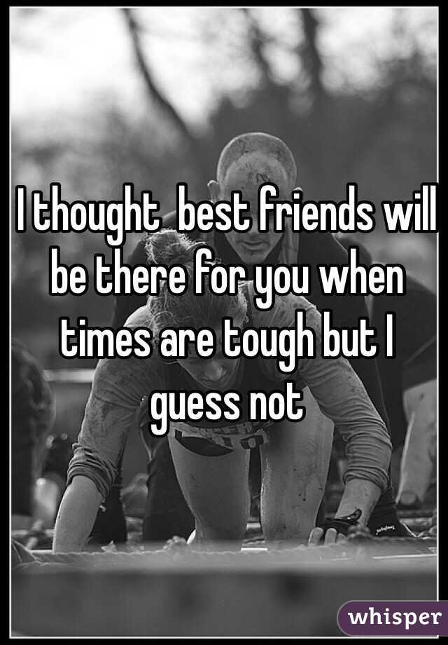 I thought  best friends will be there for you when times are tough but I guess not 