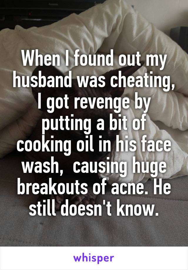 When I found out my husband was cheating, I got revenge by putting a bit of cooking oil in his face wash,  causing huge breakouts of acne. He still doesn't know.