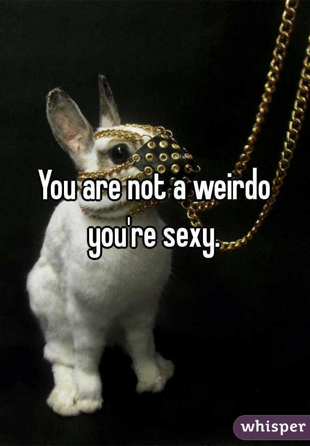 You are not a weirdo you're sexy. 