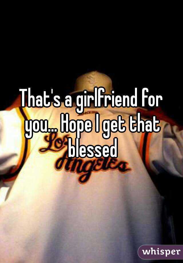 That's a girlfriend for you... Hope I get that blessed