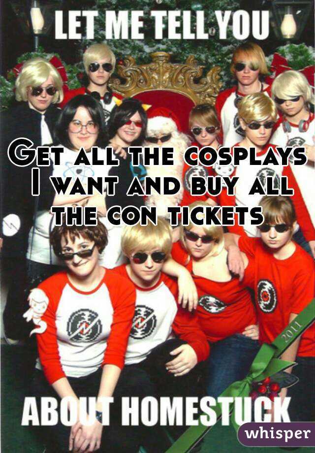 Get all the cosplays I want and buy all the con tickets 