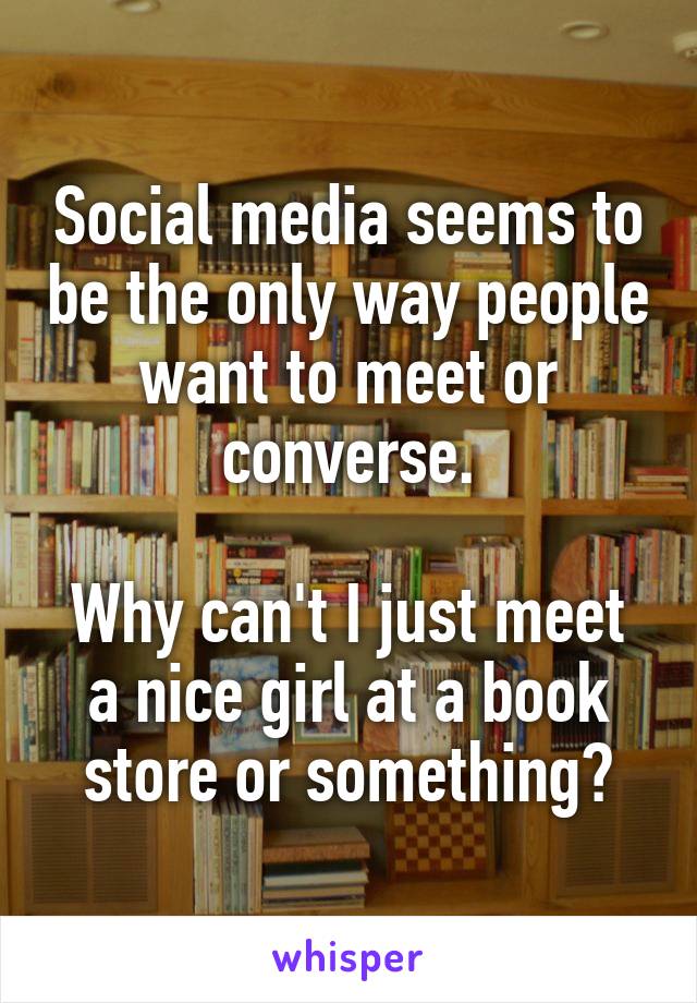 Social media seems to be the only way people want to meet or converse.

Why can't I just meet a nice girl at a book store or something?