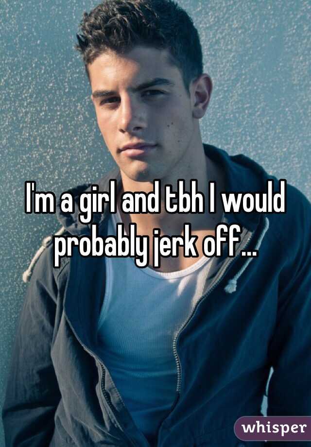 I'm a girl and tbh I would probably jerk off...