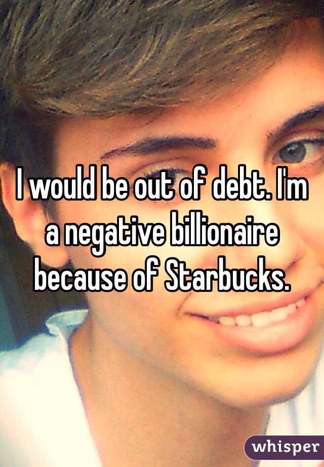 I would be out of debt. I'm a negative billionaire because of Starbucks. 