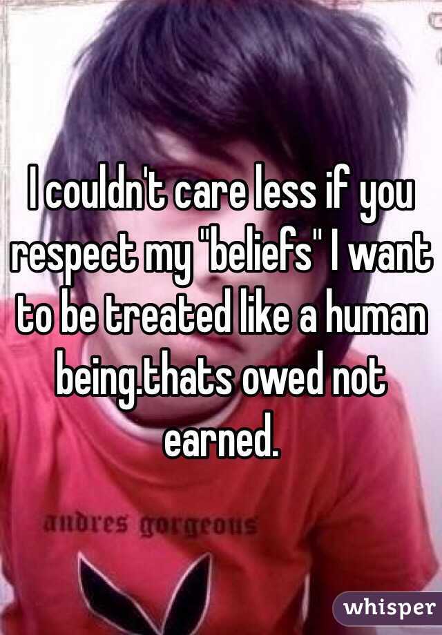 I couldn't care less if you respect my "beliefs" I want to be treated like a human being.thats owed not earned.
