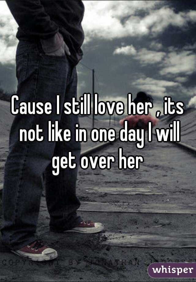 Cause I still love her , its not like in one day I will get over her 
