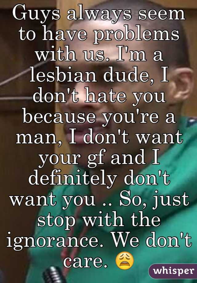 Guys always seem to have problems with us. I'm a lesbian dude, I don't hate you because you're a man, I don't want your gf and I definitely don't want you .. So, just stop with the ignorance. We don't care. 😩 