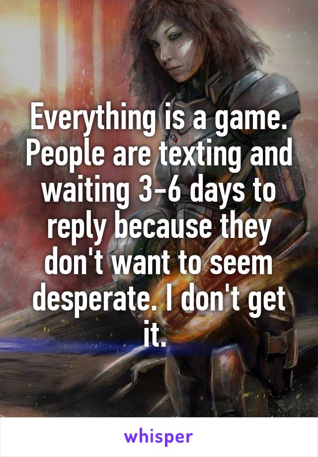 Everything is a game. People are texting and waiting 3-6 days to reply because they don't want to seem desperate. I don't get it. 