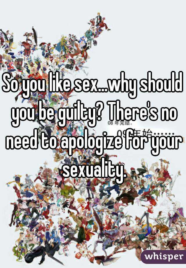 So you like sex...why should you be guilty? There's no need to apologize for your sexuality.