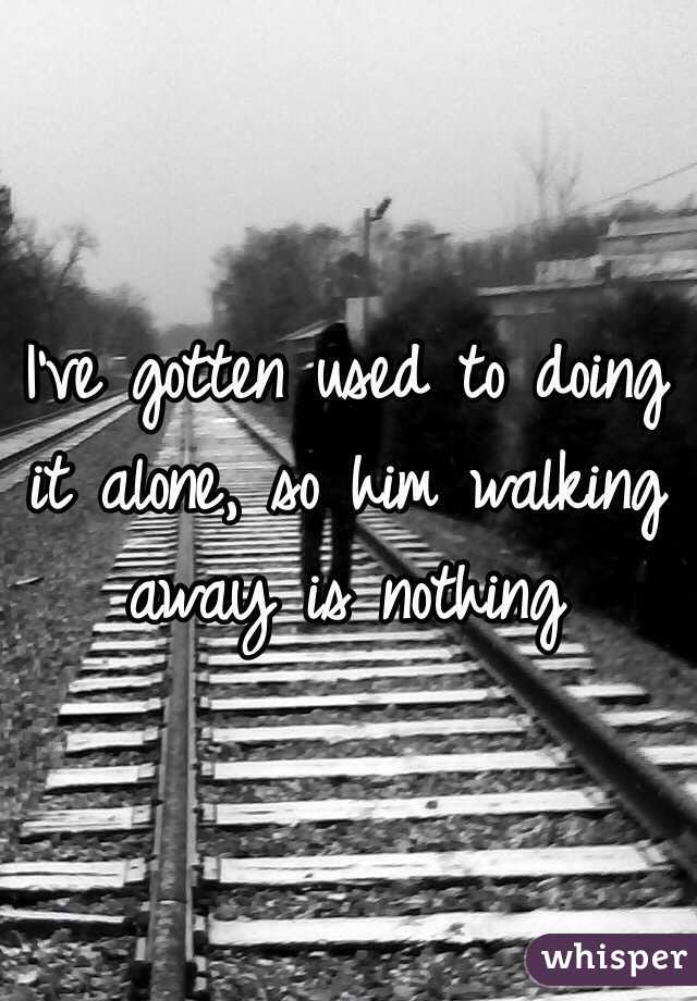 I've gotten used to doing it alone, so him walking away is nothing 