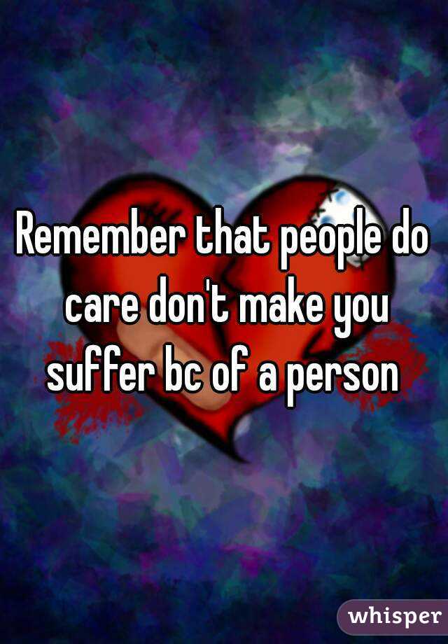 Remember that people do care don't make you suffer bc of a person 