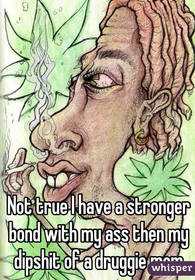 Not true I have a stronger bond with my ass then my dipshit of a druggie mom
