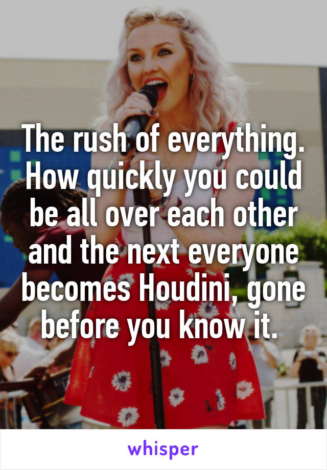 The rush of everything. How quickly you could be all over each other and the next everyone becomes Houdini, gone before you know it. 