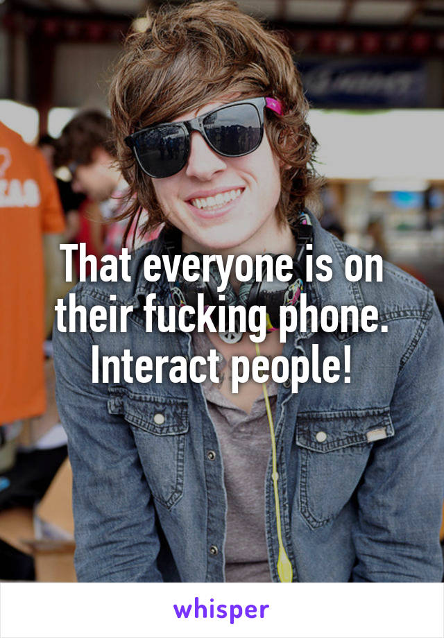 That everyone is on their fucking phone. Interact people!