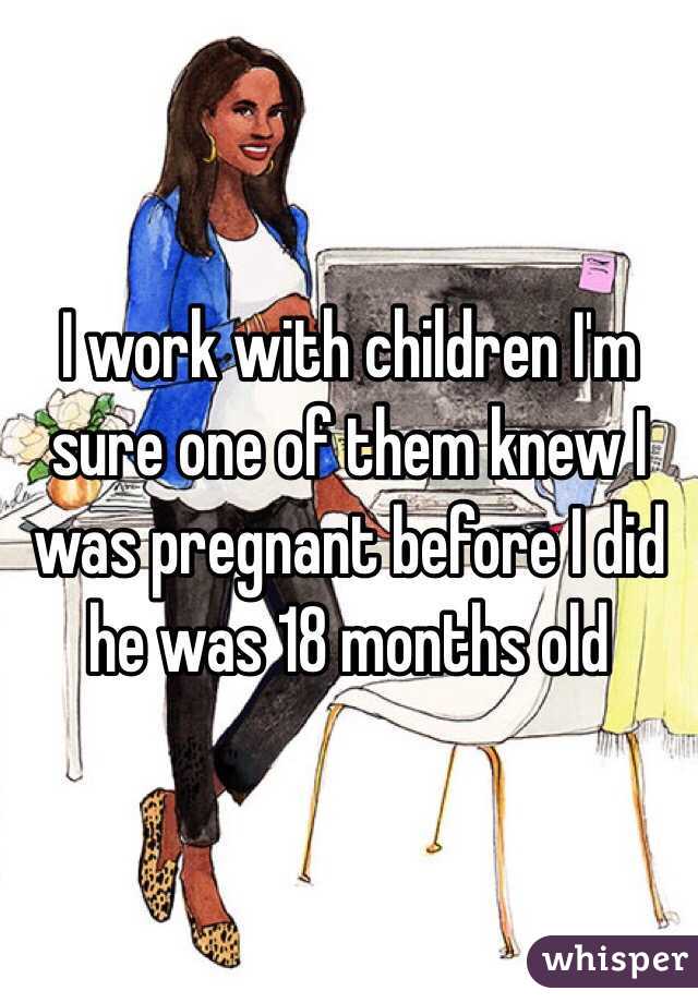 I work with children I'm sure one of them knew I was pregnant before I did he was 18 months old 