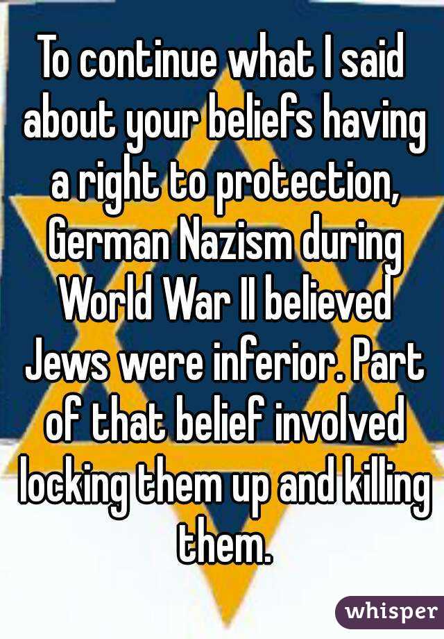 To continue what I said about your beliefs having a right to protection, German Nazism during World War II believed Jews were inferior. Part of that belief involved locking them up and killing them.