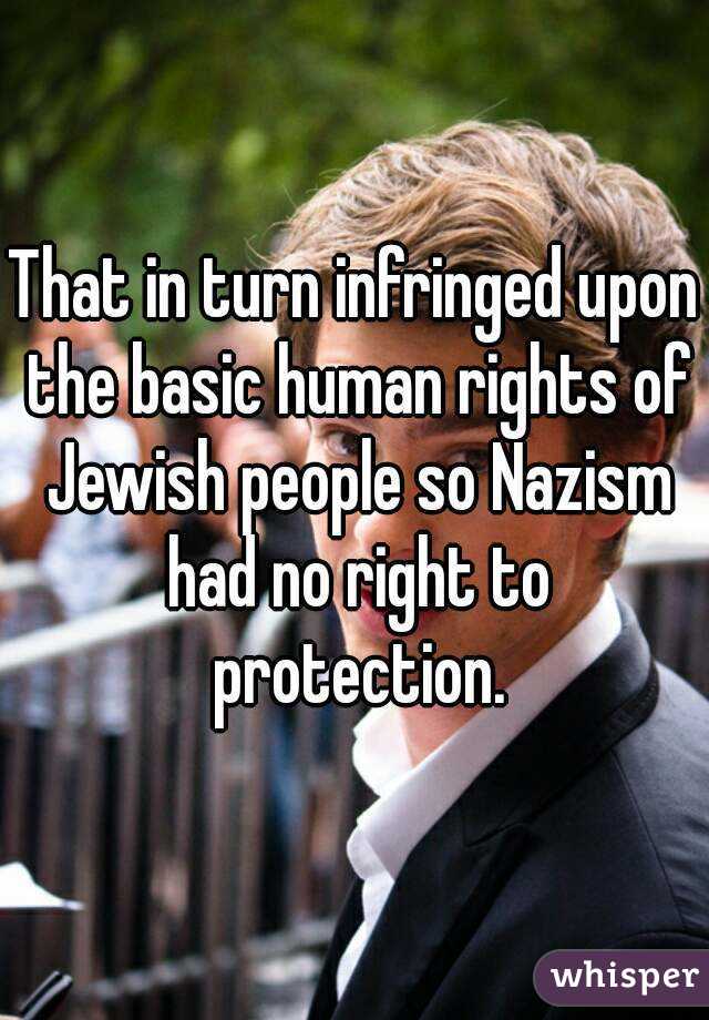 That in turn infringed upon the basic human rights of Jewish people so Nazism had no right to protection.