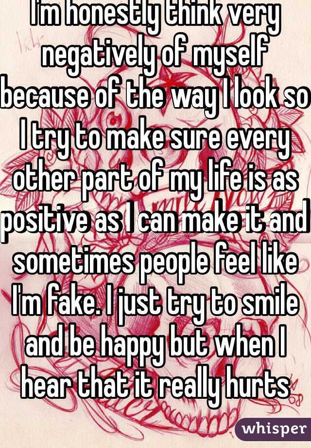I'm honestly think very negatively of myself because of the way I look so I try to make sure every other part of my life is as positive as I can make it and sometimes people feel like I'm fake. I just try to smile and be happy but when I hear that it really hurts 