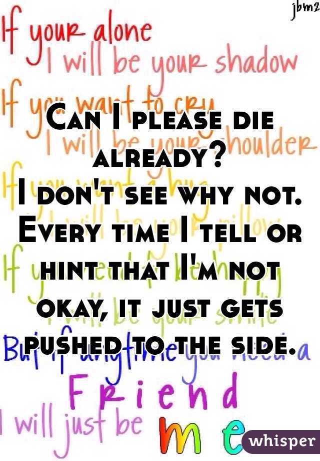 Can I please die already?
I don't see why not.
Every time I tell or hint that I'm not okay, it just gets pushed to the side.