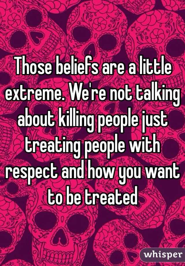 Those beliefs are a little extreme. We're not talking about killing people just treating people with respect and how you want to be treated