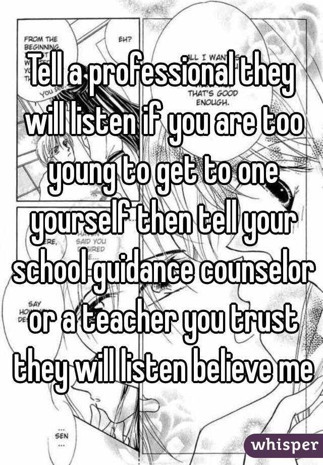 Tell a professional they will listen if you are too young to get to one yourself then tell your school guidance counselor or a teacher you trust they will listen believe me