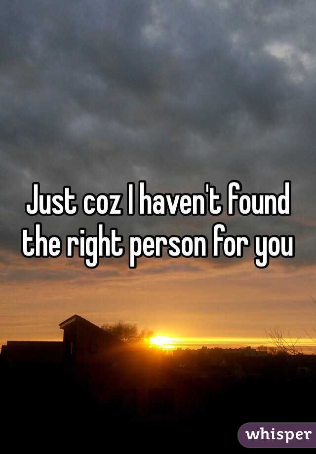 Just coz I haven't found the right person for you 