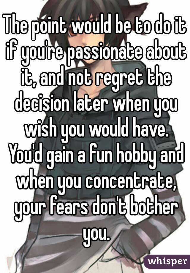 The point would be to do it if you're passionate about it, and not regret the decision later when you wish you would have. You'd gain a fun hobby and when you concentrate, your fears don't bother you.