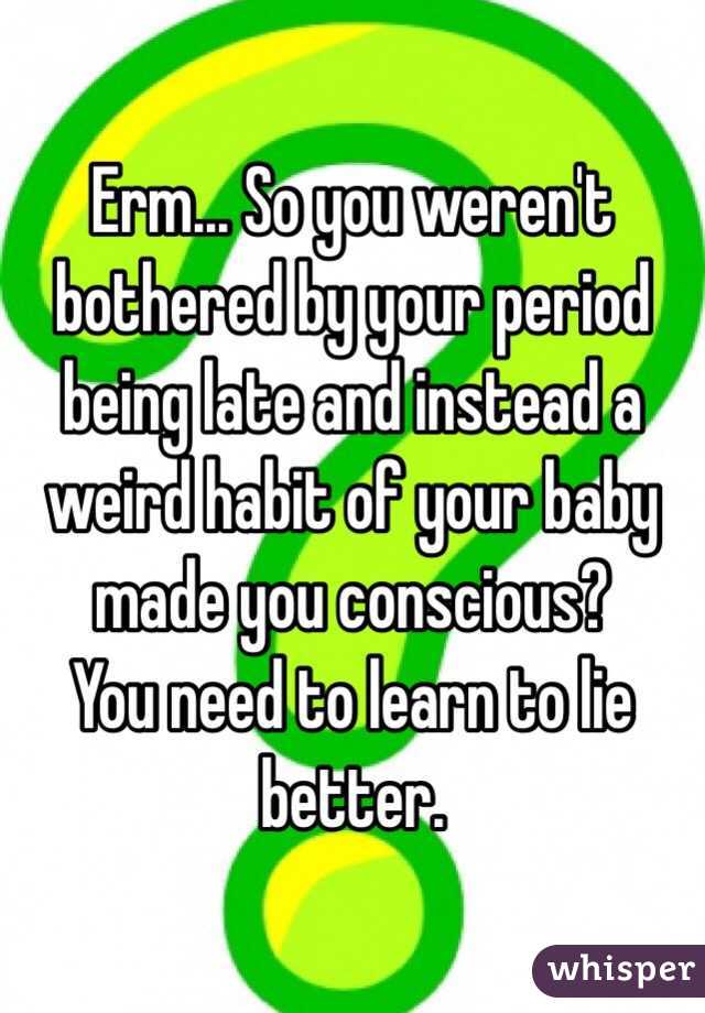 Erm... So you weren't bothered by your period being late and instead a weird habit of your baby made you conscious?
You need to learn to lie better. 