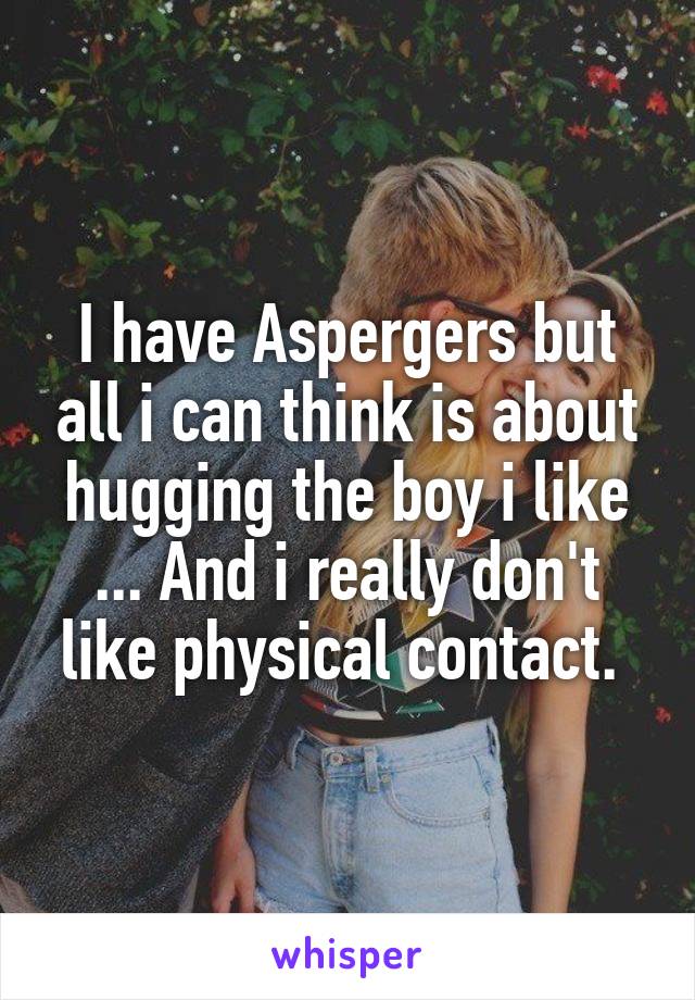 I have Aspergers but all i can think is about hugging the boy i like ... And i really don't like physical contact. 