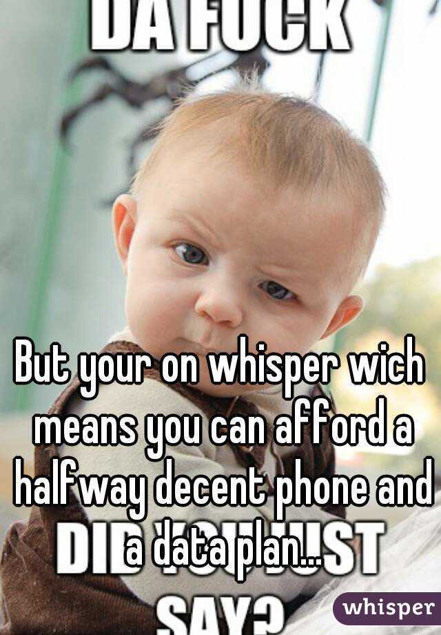 But your on whisper wich means you can afford a halfway decent phone and a data plan...