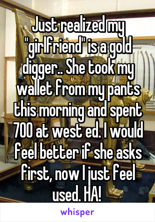 Just realized my "girlfriend" is a gold digger.. She took my wallet from my pants this morning and spent 700 at west ed. I would feel better if she asks first, now I just feel used. HA! 