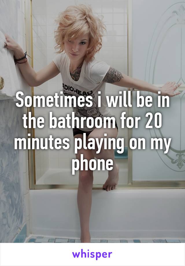 Sometimes i will be in the bathroom for 20 minutes playing on my phone