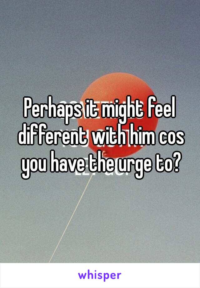 Perhaps it might feel different with him cos you have the urge to?