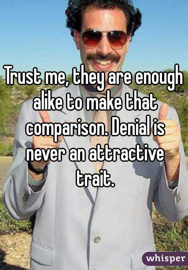 Trust me, they are enough alike to make that comparison. Denial is never an attractive trait.
