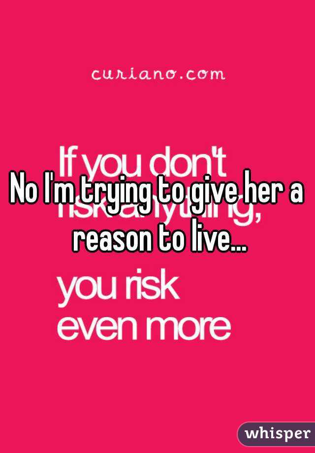No I'm trying to give her a reason to live...