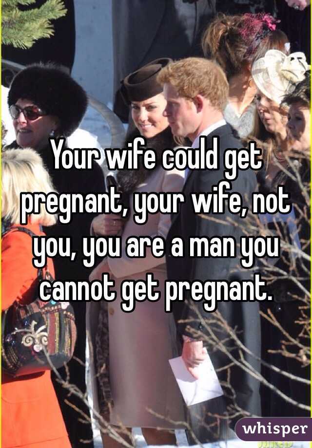 Your wife could get pregnant, your wife, not you, you are a man you cannot get pregnant. 