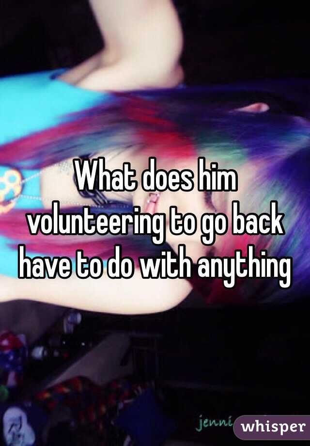 What does him volunteering to go back have to do with anything 