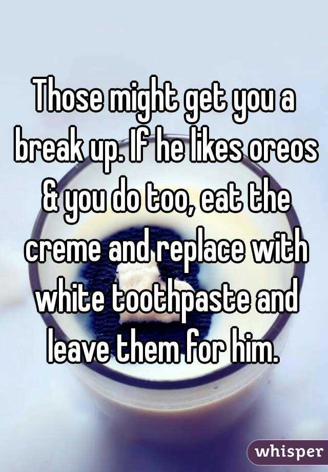 Those might get you a break up. If he likes oreos & you do too, eat the creme and replace with white toothpaste and leave them for him. 