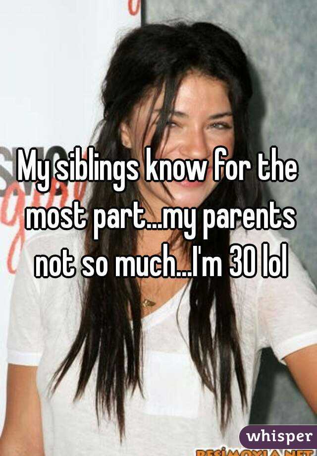 My siblings know for the most part...my parents not so much...I'm 30 lol