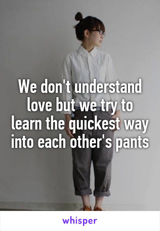 We don't understand love but we try to learn the quickest way into each other's pants