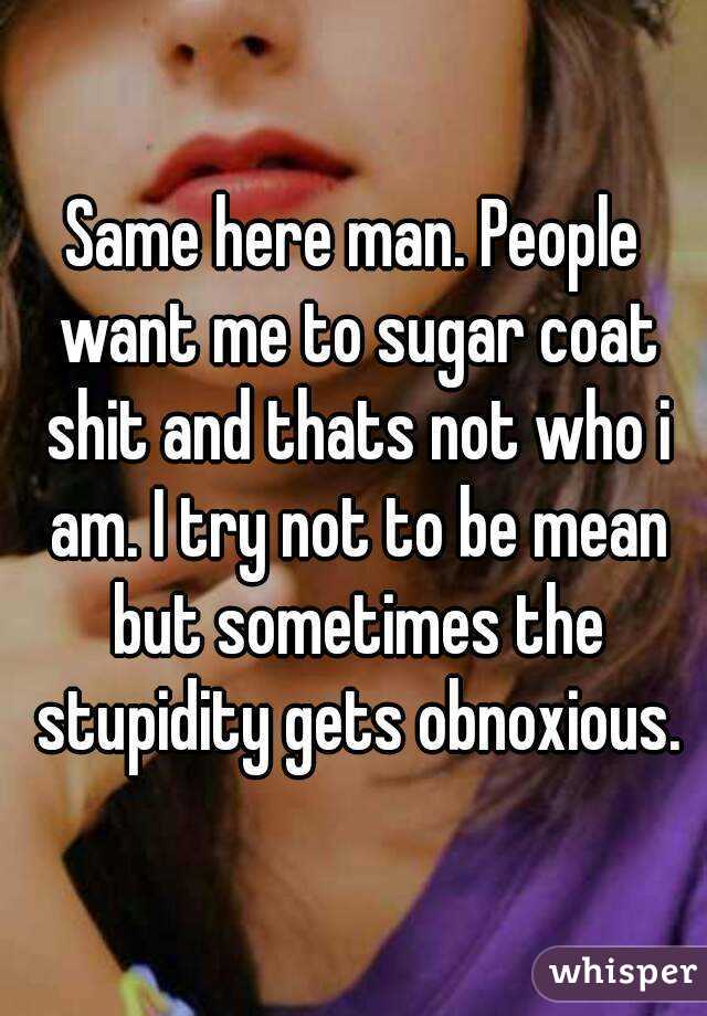 Same here man. People want me to sugar coat shit and thats not who i am. I try not to be mean but sometimes the stupidity gets obnoxious.