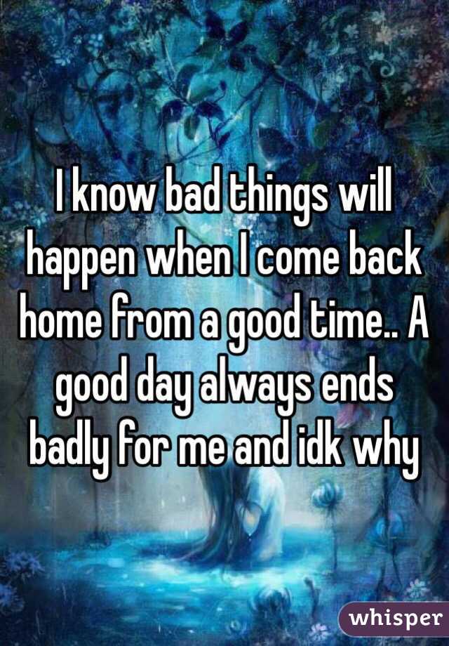 I know bad things will happen when I come back home from a good time.. A good day always ends badly for me and idk why