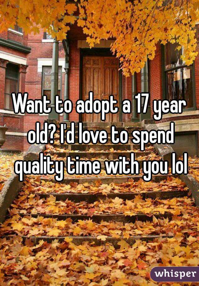 Want to adopt a 17 year old? I'd love to spend quality time with you lol