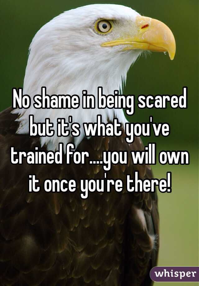 No shame in being scared but it's what you've trained for....you will own it once you're there! 